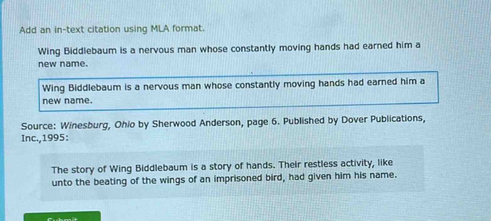 add an in - text citation using mla format. wing biddlebaum is a nervous man whose constantly moving hands had earned him a new name. wing biddlebaum is a nervous man whose constantly moving hands had earned him a new name. source: winesburg, ohio by sherwood anderson, page 6. published by dover publications, inc.,1995: the story of wing biddlebaum is a story of hands. their restless activity, like unto the beating of the wings of an imprisoned bird, had given him his name.