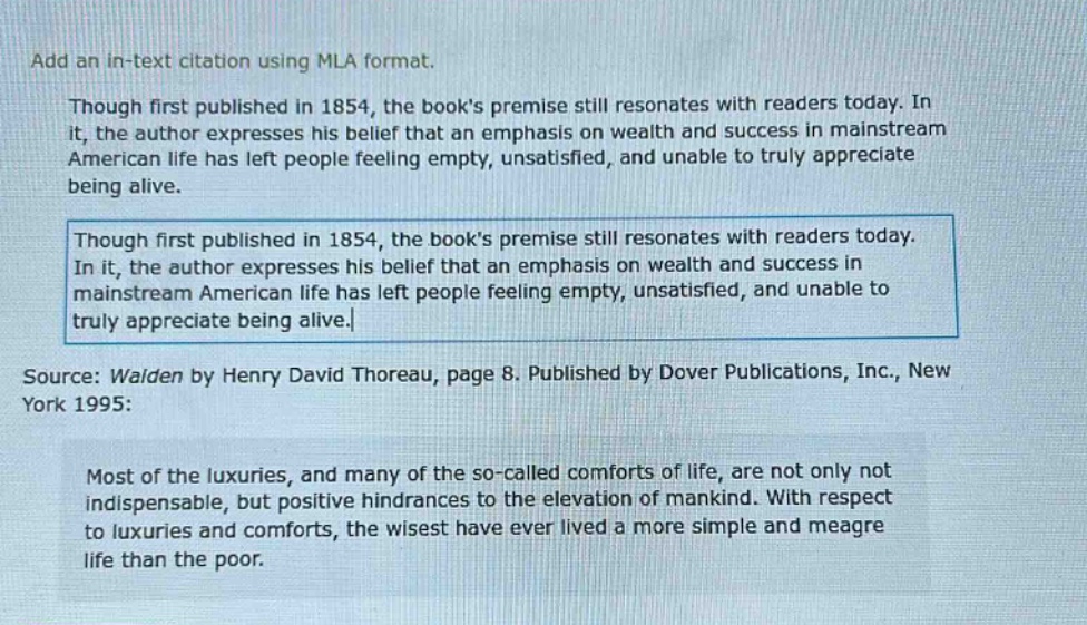 add an in - text citation using mla format. though first published in 1854, the books premise still resonates with readers today. in it, the author expresses his belief that an emphasis on wealth and success in mainstream american life has left people feeling empty, unsatisfied, and unable to truly appreciate being alive. though first published in 1854, the books premise still resonates with readers today. in it, the author expresses his belief that an emphasis on wealth and success in mainstream american life has left people feeling empty, unsatisfied, and unable to truly appreciate being alive. source: walden by henry david thoreau, page 8. published by dover publications, inc., new york 1995: most of the luxuries, and many of the so - called comforts of life, are not only not indispensable, but positive hindrances to the elevation of mankind. with respect to luxuries and comforts, the wisest have ever lived a more simple and meagre life than the poor.