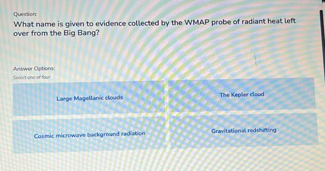 question: what name is given to evidence collected by the wmap probe of radiant heat left over from the big bang? answer options: select one of four large magellanic clouds the kepler cloud cosmic microwave background radiation gravitational redshifting