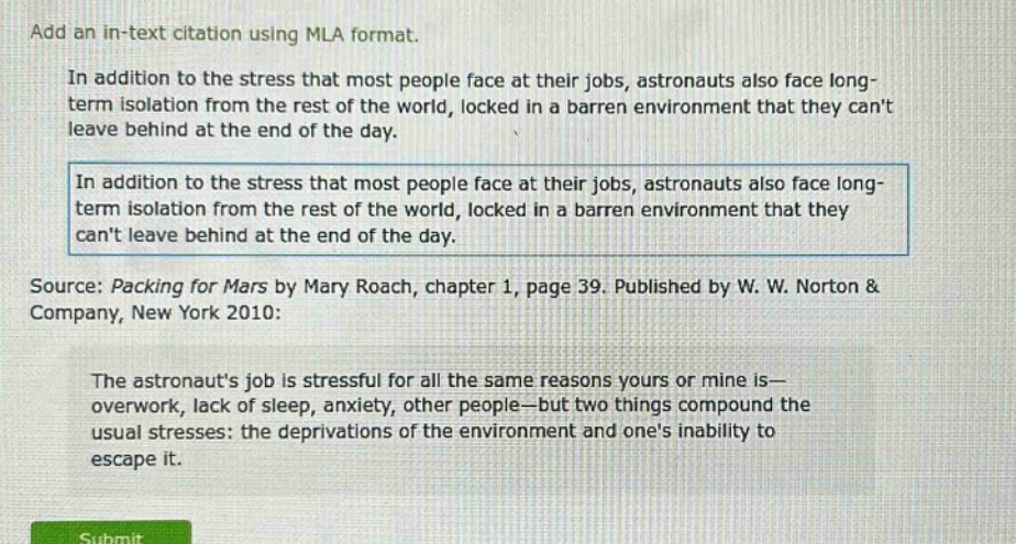 add an in - text citation using mla format. in addition to the stress that most people face at their jobs, astronauts also face long - term isolation from the rest of the world, locked in a barren environment that they cant leave behind at the end of the day. in addition to the stress that most people face at their jobs, astronauts also face long - term isolation from the rest of the world, locked in a barren environment that they cant leave behind at the end of the day. source: packing for mars by mary roach, chapter 1, page 39. published by w. w. norton & company, new york 2010: the astronauts job is stressful for all the same reasons yours or mine is— overwork, lack of sleep, anxiety, other people—but two things compound the usual stresses: the deprivations of the environment and ones inability to escape it.