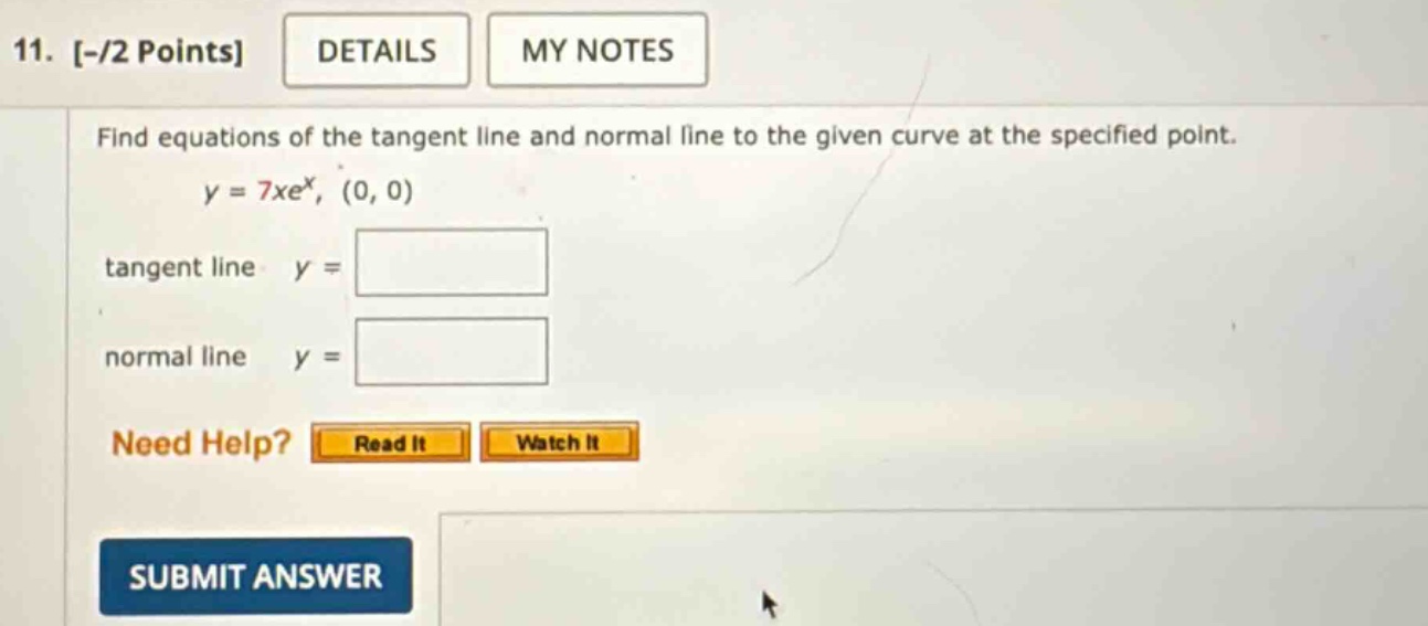 11. -/2 points details my notes find equations of the tangent line and normal line to the given curve at the specified point. y = 7xe^x, (0, 0) tangent line y = normal line y = need help? read it watch it submit answer