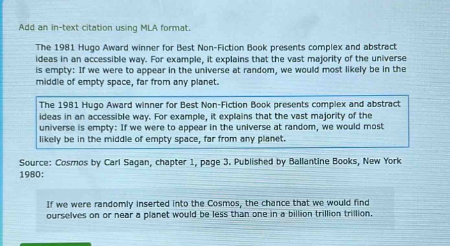 add an in - text citation using mla format. the 1981 hugo award winner for best non - fiction book presents complex and abstract ideas in an accessible way. for example, it explains that the vast majority of the universe is empty: if we were to appear in the universe at random, we would most likely be in the middle of empty space, far from any planet. the 1981 hugo award winner for best non - fiction book presents complex and abstract ideas in an accessible way. for example, it explains that the vast majority of the universe is empty: if we were to appear in the universe at random, we would most likely be in the middle of empty space, far from any planet. source: cosmos by carl sagan, chapter 1, page 3. published by ballantine books, new york 1980: if we were randomly inserted into the cosmos, the chance that we would find ourselves on or near a planet would be less than one in a billion trillion trillion.