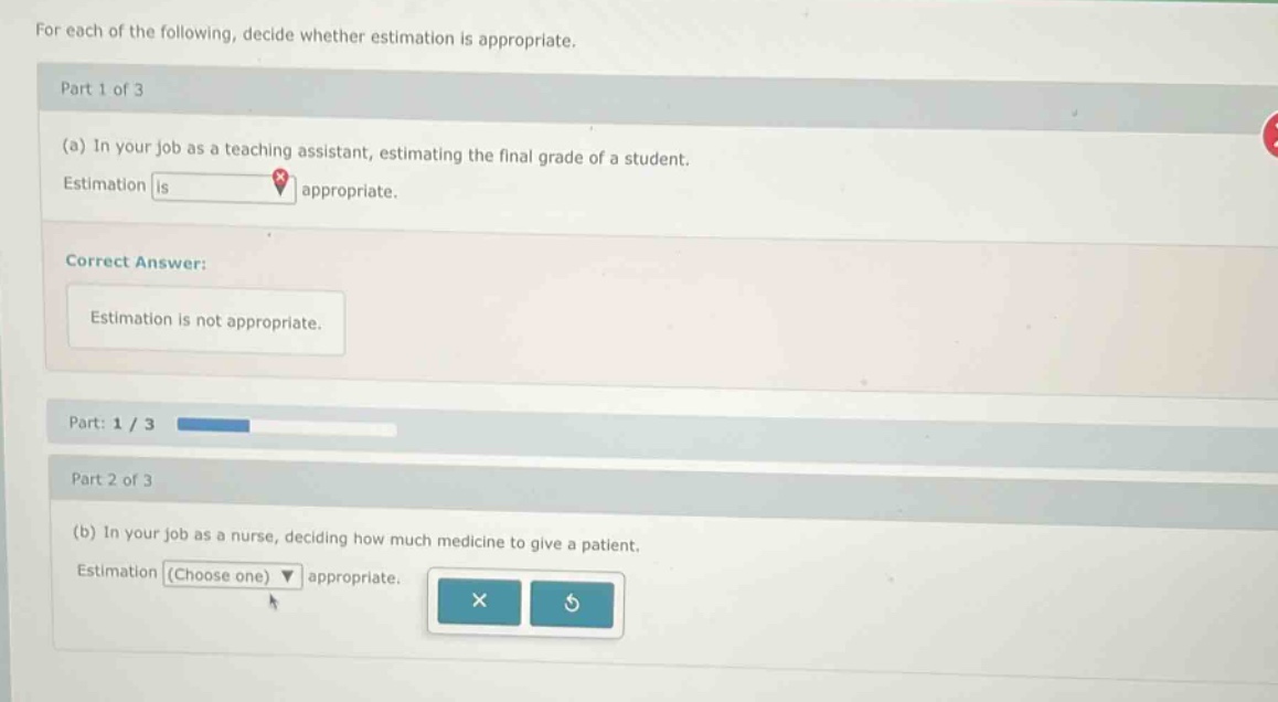 for each of the following, decide whether estimation is appropriate. part 1 of 3 (a) in your job as a teaching assistant, estimating the final grade of a student. estimation is appropriate. correct answer: estimation is not appropriate. part: 1 / 3 part 2 of 3 (b) in your job as a nurse, deciding how much medicine to give a patient. estimation (choose one) appropriate.