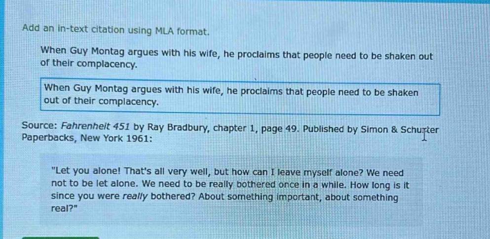 add an in - text citation using mla format. when guy montag argues with his wife, he proclaims that people need to be shaken out of their complacency. when guy montag argues with his wife, he proclaims that people need to be shaken out of their complacency. source: fahrenheit 451 by ray bradbury, chapter 1, page 49. published by simon & schuster paperbacks, new york 1961: \let you alone! thats all very well, but how can i leave myself alone? we need not to be let alone. we need to be really bothered once in a while. how long is it since you were really bothered? about something important, about something real?\
