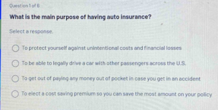 question 1 of 6 what is the main purpose of having auto insurance? select a response. to protect yourself against unintentional costs and financial losses to be able to legally drive a car with other passengers across the u.s. to get out of paying any money out of pocket in case you get in an accident to elect a cost saving premium so you can save the most amount on your policy