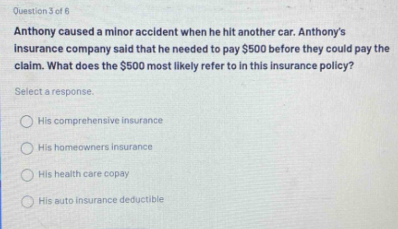 question 3 of 6 anthony caused a minor accident when he hit another car. anthonys insurance company said that he needed to pay $500 before they could pay the claim. what does the $500 most likely refer to in this insurance policy? select a response. his comprehensive insurance his homeowners insurance his health care copay his auto insurance deductible