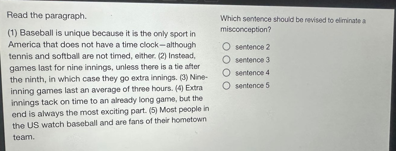 read the paragraph. (1) baseball is unique because it is the only sport in america that does not have a time - clock—although tennis and softball are not timed, either. (2) instead, games last for nine innings, unless there is a tie after the ninth, in which case they go extra innings. (3) nine - inning games last an average of three hours. (4) extra innings tack on time to an already long game, but the end is always the most exciting part. (5) most people in the us watch baseball and are fans of their hometown team. which sentence should be revised to eliminate a misconception? sentence 2 sentence 3 sentence 4 sentence 5