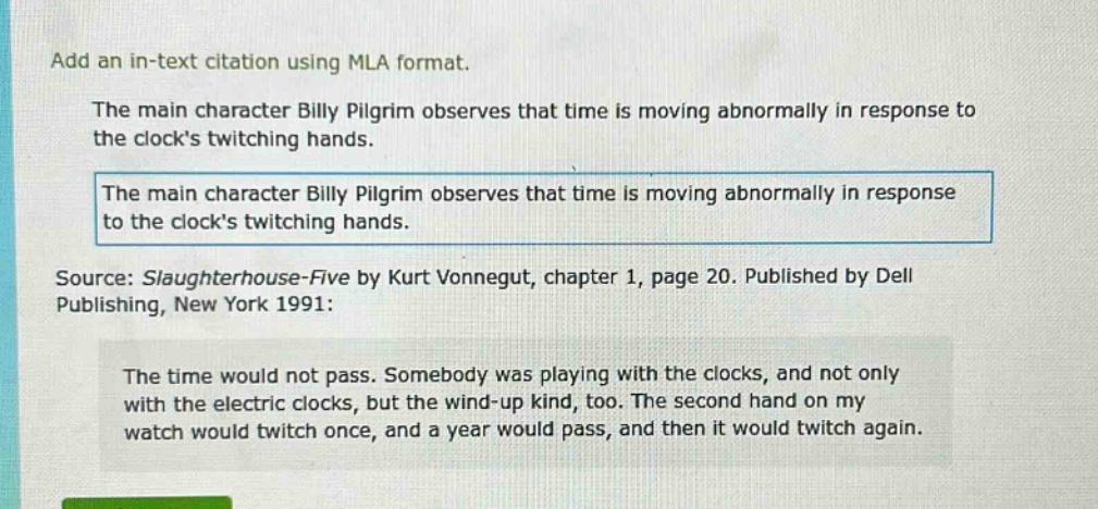 add an in - text citation using mla format. the main character billy pilgrim observes that time is moving abnormally in response to the clocks twitching hands. the main character billy pilgrim observes that time is moving abnormally in response to the clocks twitching hands. source: slaughterhouse - five by kurt vonnegut, chapter 1, page 20. published by dell publishing, new york 1991: the time would not pass. somebody was playing with the clocks, and not only with the electric clocks, but the wind - up kind, too. the second hand on my watch would twitch once, and a year would pass, and then it would twitch again.
