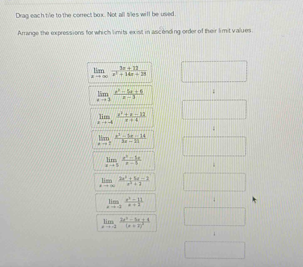 drag each tile to the correct box. not all tiles will be used. arrange the expressions for which limits exist in ascending order of their limit values. lim(x→∞) (3x + 12)/(x² + 14x + 28) lim(x→3) (x² - 5x + 6)/(x - 3) lim(x→ - 4) (x² + x - 12)/(x + 4) lim(x→7) (x² - 5x - 14)/(3x - 21) lim(x→5) (x² - 5x)/(x - 5) lim(x→∞) (2x² + 5x - 2)/(x² + 2) lim(x→ - 2) (x² - 11)/(x + 2) lim(x→ - 2) (2x² - 5x + 4)/(x + 2)²