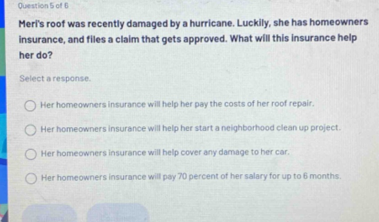 question 5 of 6\nmerls roof was recently damaged by a hurricane. luckily, she has homeowners insurance, and files a claim that gets approved. what will this insurance help her do?\nselect a response.\nher homeowners insurance will help her pay the costs of her roof repair.\nher homeowners insurance will help her start a neighborhood clean up project.\nher homeowners insurance will help cover any damage to her car.\nher homeowners insurance will pay 70 percent of her salary for up to 6 months.