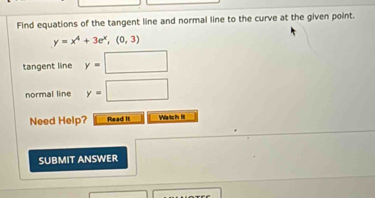 find equations of the tangent line and normal line to the curve at the given point. y = x^4 + 3e^x, (0, 3) tangent line y = normal line y = need help? read it watch it submit answer
