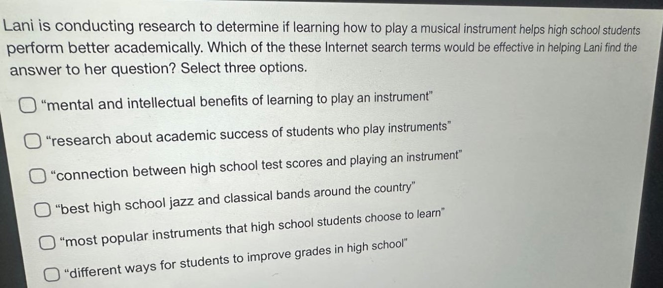 lani is conducting research to determine if learning how to play a musical instrument helps high school students perform better academically. which of these internet search terms would be effective in helping lani find the answer to her question? select three options. \mental and intellectual benefits of learning to play an instrument\ \research about academic success of students who play instruments\ \connection between high school test scores and playing an instrument\ \best high school jazz and classical bands around the country\ \most popular instruments that high school students choose to learn\ \different ways for students to improve grades in high school\