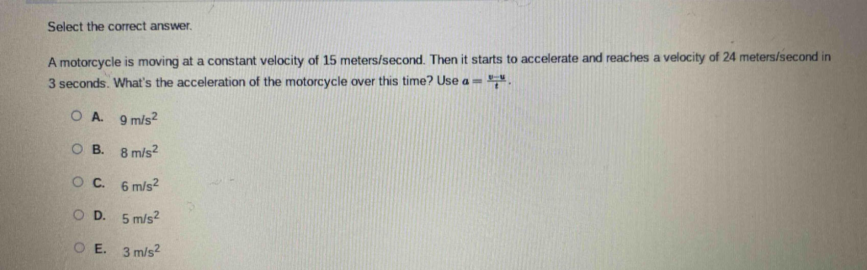 select the correct answer. a motorcycle is moving at a constant velocity of 15 meters/second. then it starts to accelerate and reaches a velocity of 24 meters/second in 3 seconds. whats the acceleration of the motorcycle over this time? use a = (v - u)/t. a. 9 m/s² b. 8 m/s² c. 6 m/s² d. 5 m/s² e. 3 m/s²