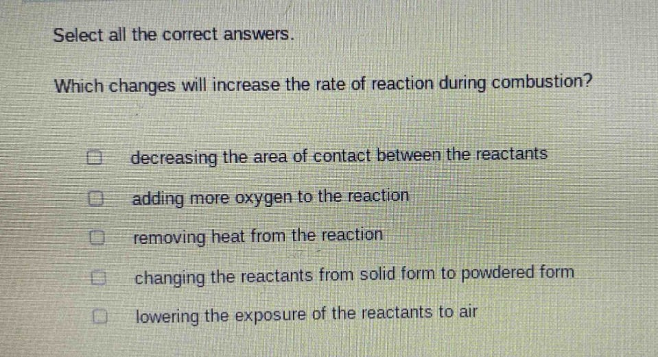 select all the correct answers. which changes will increase the rate of reaction during combustion? decreasing the area of contact between the reactants adding more oxygen to the reaction removing heat from the reaction changing the reactants from solid form to powdered form lowering the exposure of the reactants to air