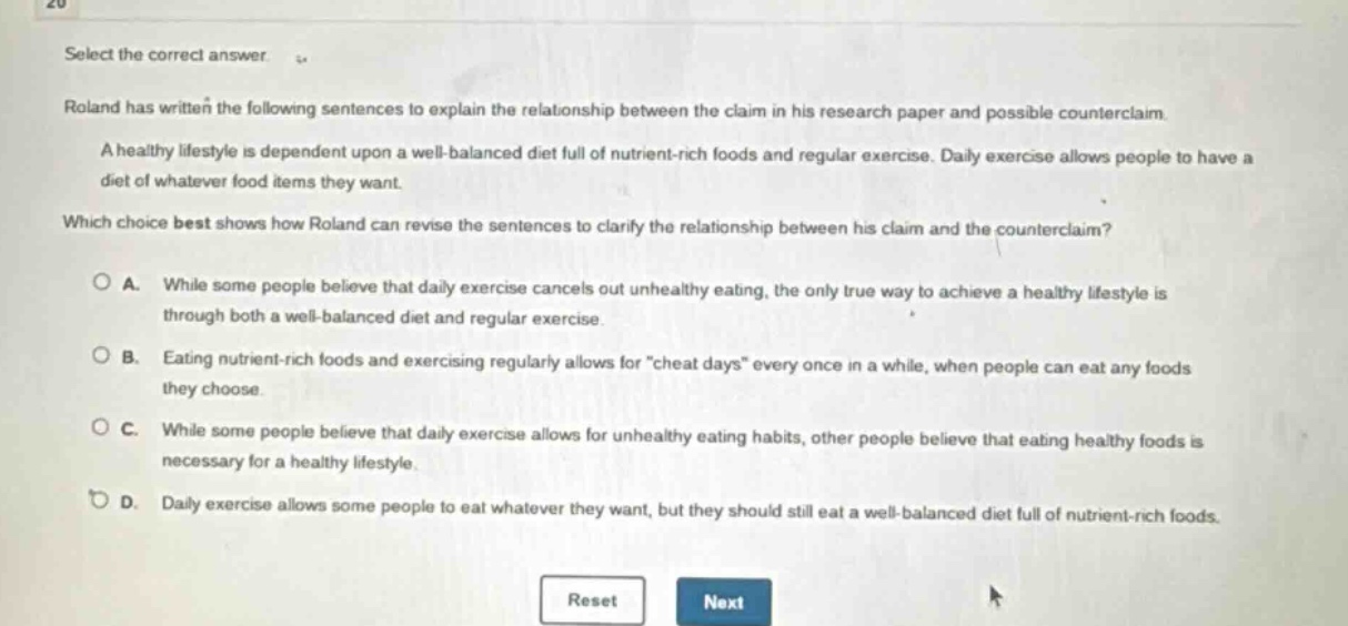 select the correct answer. roland has written the following sentences to explain the relationship between the claim in his research paper and possible counterclaim. a healthy lifestyle is dependent upon a well - balanced diet full of nutrient - rich foods and regular exercise. daily exercise allows people to have a diet of whatever food items they want. which choice best shows how roland can revise the sentences to clarify the relationship between his claim and the counterclaim? a. while some people believe that daily exercise cancels out unhealthy eating, the only true way to achieve a healthy lifestyle is through both a well - balanced diet and regular exercise. b. eating nutrient - rich foods and exercising regularly allows for \cheat days\ every once in a while, when people can eat any foods they choose. c. while some people believe that daily exercise allows for unhealthy eating habits, other people believe that eating healthy foods is necessary for a healthy lifestyle. d. daily exercise allows some people to eat whatever they want, but they should still eat a well - balanced diet full of nutrient - rich foods. reset next