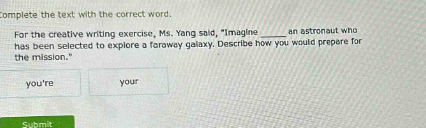complete the text with the correct word. for the creative writing exercise, ms. yang said, \imagine ____ an astronaut who has been selected to explore a faraway galaxy. describe how you would prepare for the mission.\ youre your