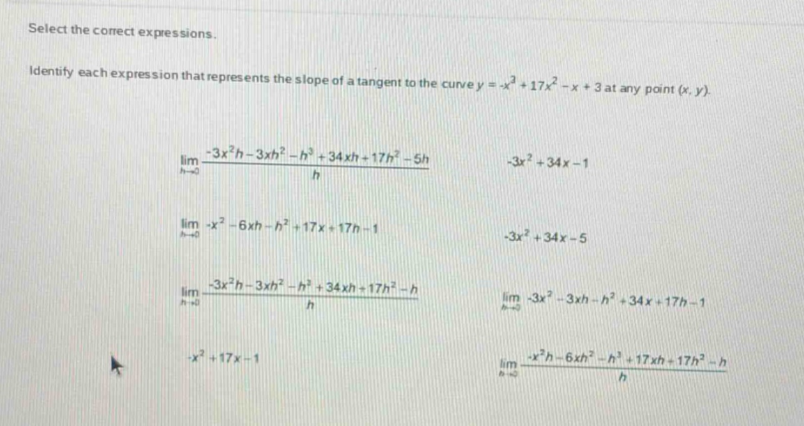 select the correct expressions. identify each expression that represents the slope of a tangent to the curve y = -x³ + 17x² - x + 3 at any point (x, y). lim h→0 (-3x²h - 3xh² - h³ + 34xh + 17h² - 5h)/h -3x² + 34x - 1 lim h→0 -x² - 6xh - h² + 17x + 17h - 1 -3x² + 34x - 5 lim h→0 (-3x²h - 3xh² - h³ + 34xh + 17h² - h)/h lim h→0 -3x² - 3xh - h² + 34x + 17h - 1 -x² + 17x - 1 lim h→0 (-x²h - 6xh² - h³ + 17xh + 17h² - h)/h