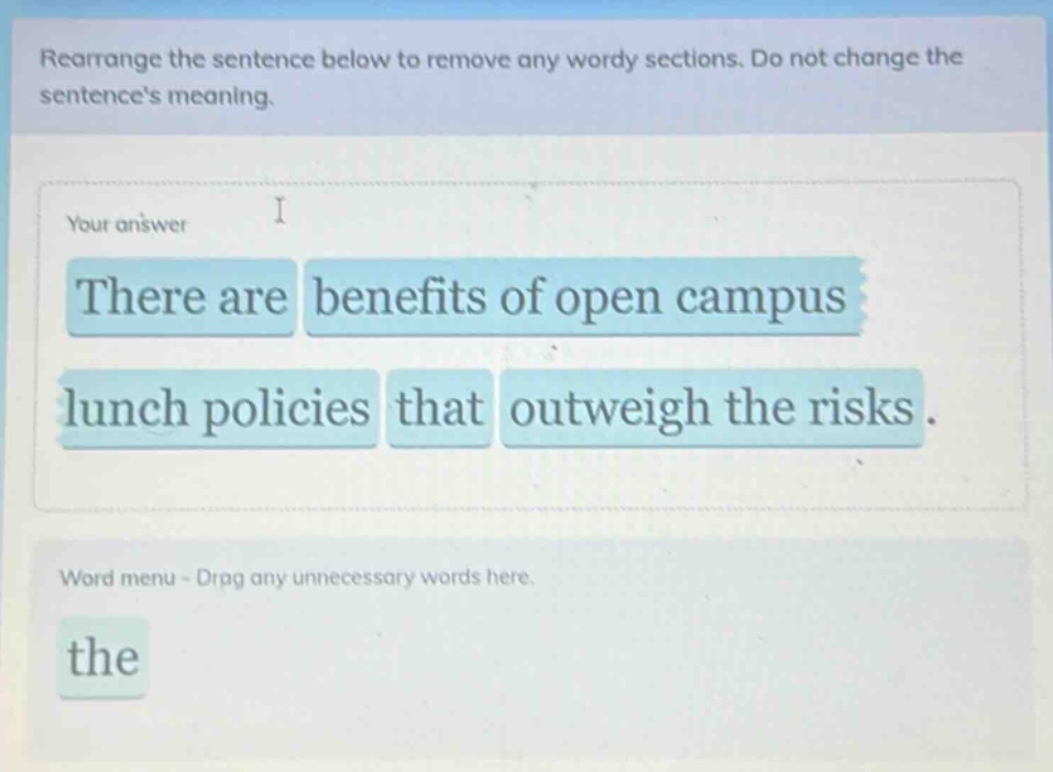 rearrange the sentence below to remove any wordy sections. do not change the sentences meaning. your answer there are benefits of open campus lunch policies that outweigh the risks. word menu - drop any unnecessary words here. the