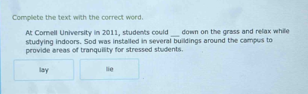 complete the text with the correct word. at cornell university in 2011, students could ___ down on the grass and relax while studying indoors. sod was installed in several buildings around the campus to provide areas of tranquility for stressed students. lay lie