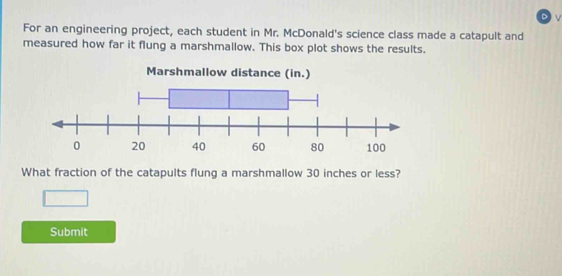 for an engineering project, each student in mr. mcdonalds science class made a catapult and measured how far it flung a marshmallow. this box plot shows the results. marshmallow distance (in.) what fraction of the catapults flung a marshmallow 30 inches or less?