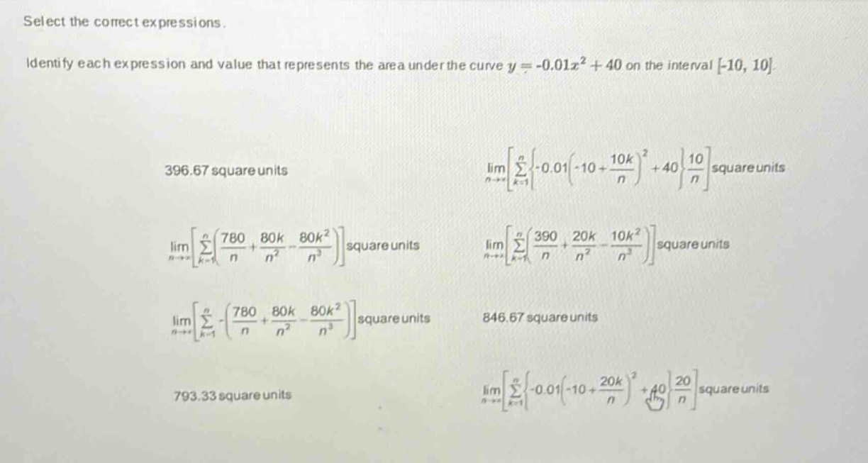 select the correct expressions. identify each expression and value that represents the area under the curve y = -0.01x² + 40 on the interval -10, 10 396.67 square units limn→∞∑k = 1n{-0.01(-10 + 10k/n)² + 40}(10/n) square units limn→∞∑k = 1n(780/n + 80k/n² - 80k²/n³) square units limn→∞∑k = 1n(390/n + 20k/n² - 10k²/n³) square units limn→∞∑k = 1n-(780/n + 80k/n² - 80k²/n³) square units 846.67 square units 793.33 square units limn→∞∑k = 1n{-0.01(-10 + 20k/n)² + 40}(20/n) square units