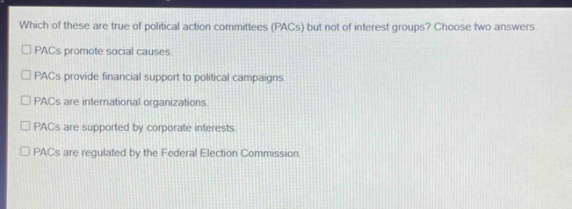 which of these are true of political action committees (pacs) but not of interest groups? choose two answers. pacs promote social causes. pacs provide financial support to political campaigns. pacs are international organizations. pacs are supported by corporate interests. pacs are regulated by the federal election commission.