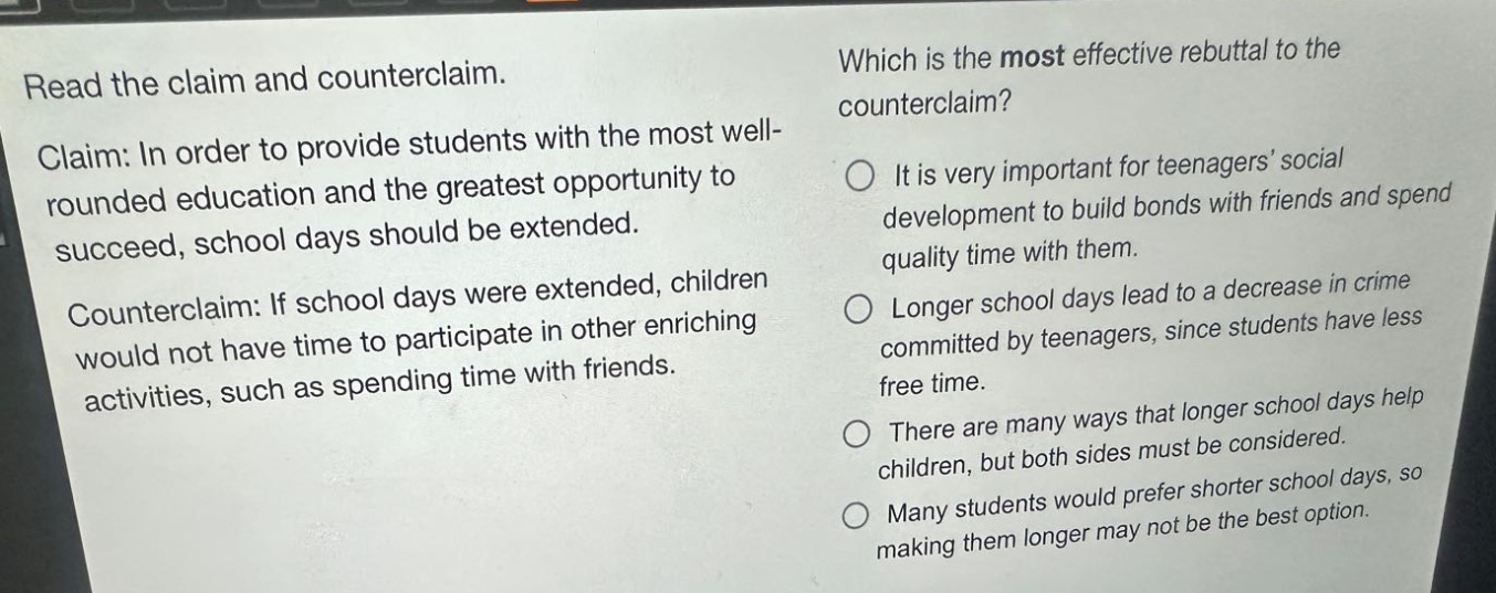 read the claim and counterclaim. claim: in order to provide students with the most well - rounded education and the greatest opportunity to succeed, school days should be extended. counterclaim: if school days were extended, children would not have time to participate in other enriching activities, such as spending time with friends. which is the most effective rebuttal to the counterclaim? it is very important for teenagers social development to build bonds with friends and spend quality time with them. longer school days lead to a decrease in crime committed by teenagers, since students have less free time. there are many ways that longer school days help children, but both sides must be considered. many students would prefer shorter school days, so making them longer may not be the best option.
