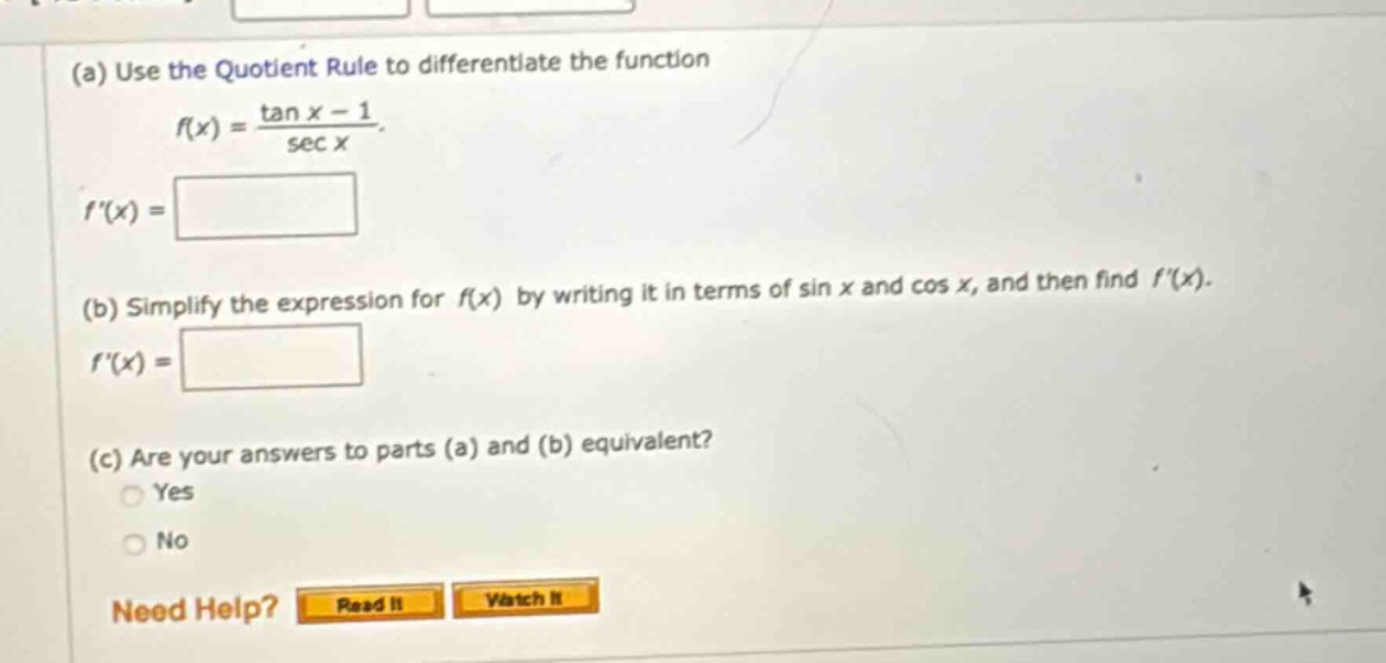 (a) use the quotient rule to differentiate the function f(x) = (tan x - 1)/sec x. f(x) = (b) simplify the expression for f(x) by writing it in terms of sin x and cos x, and then find f(x). f(x) = (c) are your answers to parts (a) and (b) equivalent? yes no need help? read it watch it