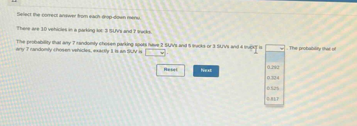select the correct answer from each drop - down menu. there are 10 vehicles in a parking lot: 3 suvs and 7 trucks. the probability that any 7 randomly chosen parking spots have 2 suvs and 5 trucks or 3 suvs and 4 trucks is. the probability that of any 7 randomly chosen vehicles, exactly 1 is an suv is. reset next 0.292 0.324 0.525 0.817