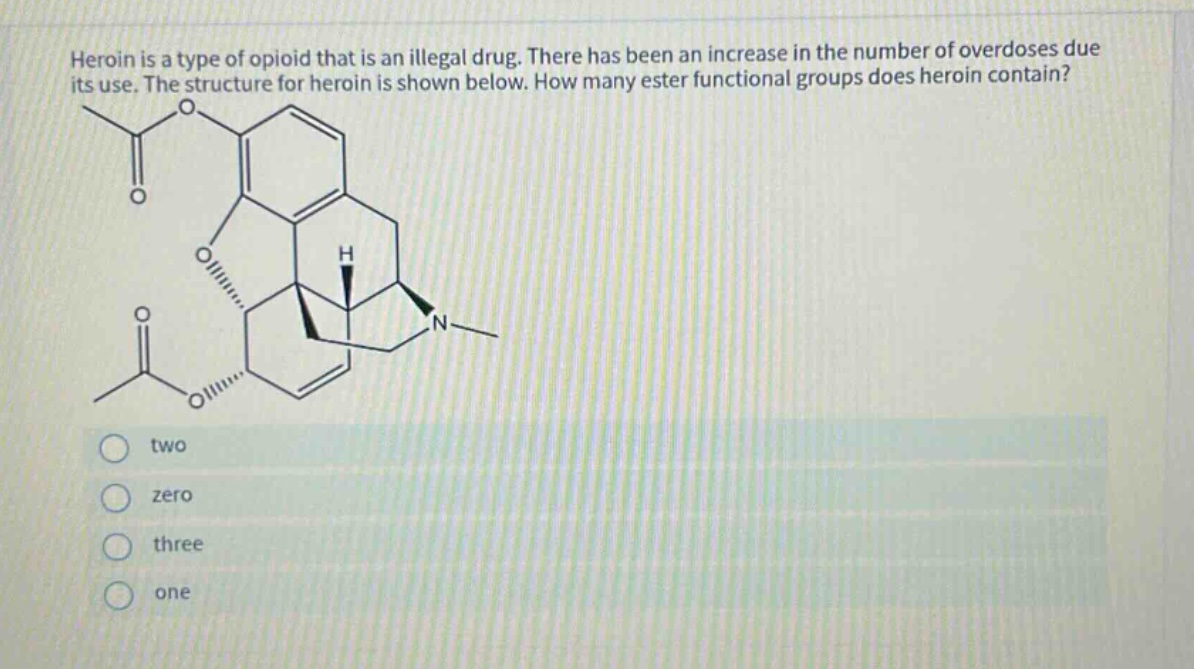 heroin is a type of opioid that is an illegal drug. there has been an increase in the number of overdoses due its use. the structure for heroin is shown below. how many ester functional groups does heroin contain? two zero three one