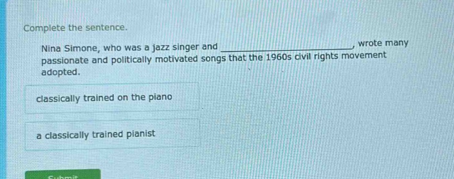 complete the sentence. nina simone, who was a jazz singer and _, wrote many passionate and politically motivated songs that the 1960s civil rights movement adopted. classically trained on the piano a classically trained pianist
