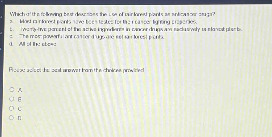 which of the following best describes the use of rainforest plants as anticancer drugs? a. most rainforest plants have been tested for their cancer fighting properties. b. twenty - five percent of the active ingredients in cancer drugs are exclusively rainforest plants. c. the most powerful anticancer drugs are not rainforest plants. d. all of the above please select the best answer from the choices provided