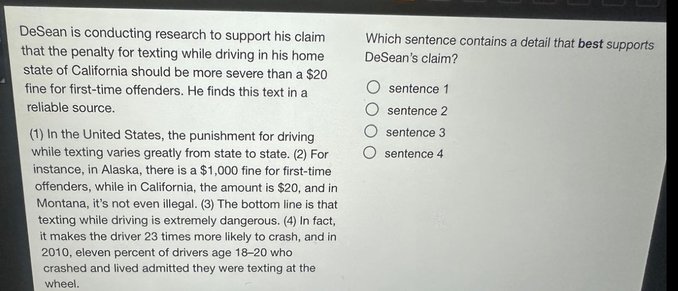 desean is conducting research to support his claim that the penalty for texting while driving in his home state of california should be more severe than a $20 fine for first - time offenders. he finds this text in a reliable source. (1) in the united states, the punishment for driving while texting varies greatly from state to state. (2) for instance, in alaska, there is a $1,000 fine for first - time offenders, while in california, the amount is $20, and in montana, its not even illegal. (3) the bottom line is that texting while driving is extremely dangerous. (4) in fact, it makes the driver 23 times more likely to crash, and in 2010, eleven percent of drivers age 18 - 20 who crashed and lived admitted they were texting at the wheel. which sentence contains a detail that best supports deseans claim? sentence 1 sentence 2 sentence 3 sentence 4