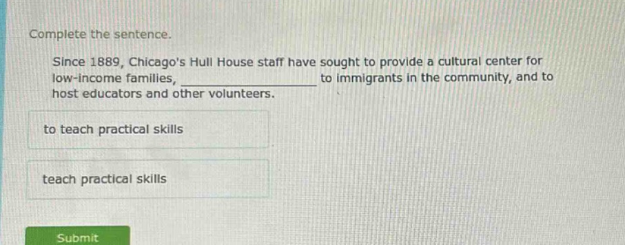complete the sentence. since 1889, chicagos hull house staff have sought to provide a cultural center for low - income families, ______________ to immigrants in the community, and to host educators and other volunteers. to teach practical skills teach practical skills