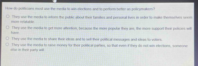 how do politicians most use the media to win elections and to perform better as policymakers?\no they use the media to inform the public about their families and personal lives in order to make themselves seem more relatable.\no they use the media to get more attention, because the more popular they are, the more support their policies will have.\no they use the media to share their ideas and to sell their political messages and ideas to voters.\no they use the media to raise money for their political parties, so that even if they do not win elections, someone else in their party will.