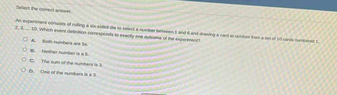 select the correct answer. an experiment consists of rolling a six - sided die to select a number between 1 and 6 and drawing a card at random from a set of 10 cards numbered 1, 2, 3, ... 10. which event definition corresponds to exactly one outcome of the experiment? a. both numbers are 5s. b. neither number is a 5. c. the sum of the numbers is 3. d. one of the numbers is a 3.