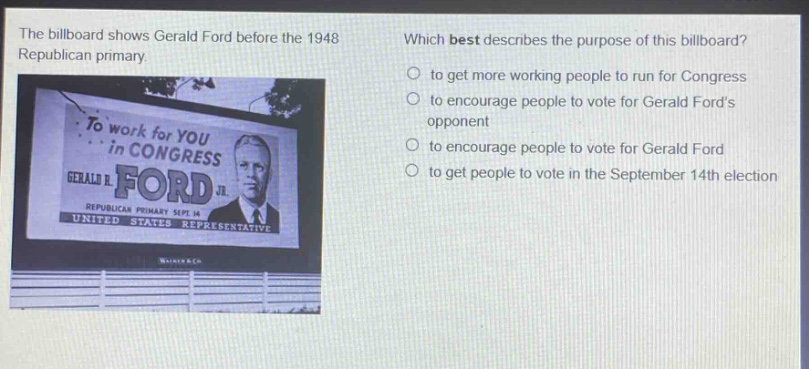 the billboard shows gerald ford before the 1948 republican primary. which best describes the purpose of this billboard? to get more working people to run for congress to encourage people to vote for gerald fords opponent to encourage people to vote for gerald ford to get people to vote in the september 14th election