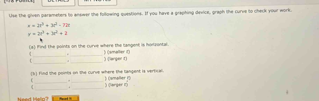 use the given parameters to answer the following questions. if you have a graphing device, graph the curve to check your work. x = 2t³ + 3t² - 72t y = 2t³ + 3t² + 2 (a) find the points on the curve where the tangent is horizontal. ( ) (smaller t) ( ) (larger t) (b) find the points on the curve where the tangent is vertical. ( ) (smaller t) ( ) (larger t) need help? read it