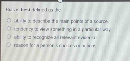 bias is best defined as the\nability to describe the main points of a source.\ntendency to view something in a particular way.\nability to recognize all relevant evidence.\nreason for a persons choices or actions.