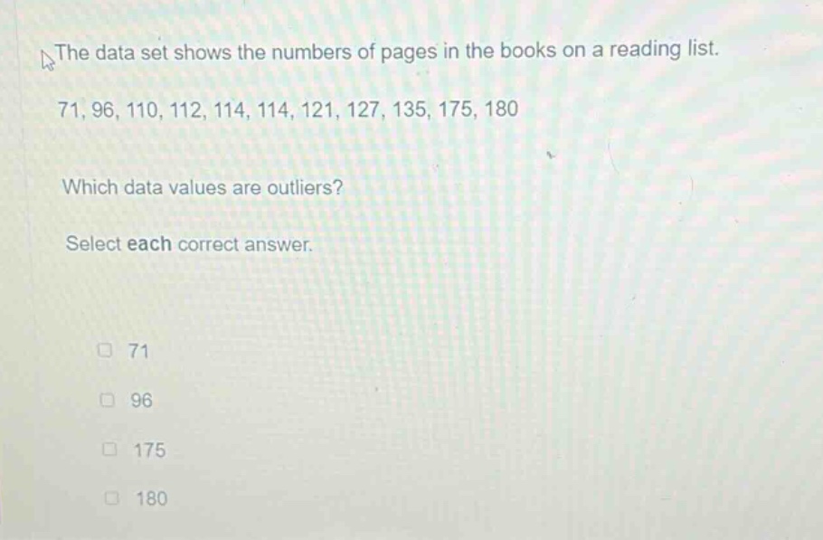 the data set shows the numbers of pages in the books on a reading list. 71, 96, 110, 112, 114, 114, 121, 127, 135, 175, 180 which data values are outliers? select each correct answer. 71 96 175 180