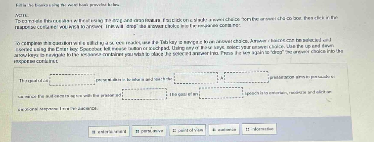 fill in the blanks using the word bank provided below. note: to complete this question without using the drag - and - drop feature, first click on a single answer choice from the answer choice box, then click in the response container you wish to answer. this will \drop\ the answer choice into the response container. to complete this question while utilizing a screen reader, use the tab key to navigate to an answer choice. answer choices can be selected and inserted using the enter key, spacebar, left mouse button or touchpad. using any of these keys, select your answer choice. use the up and down arrow keys to navigate to the response container you wish to place the selected answer into. press the key again to \drop\ the answer choice into the response container. the goal of an presentation is to inform and teach the a presentation aims to persuade or convince the audience to agree with the presented. the goal of an speech is to entertain, motivate and elicit an emotional response from the audience. entertainment persuasive point of view audience informative