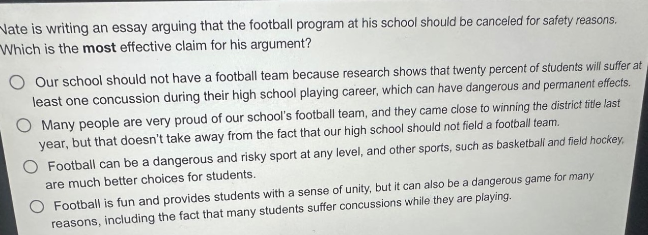 nate is writing an essay arguing that the football program at his school should be canceled for safety reasons. which is the most effective claim for his argument? our school should not have a football team because research shows that twenty percent of students will suffer at least one concussion during their high school playing career, which can have dangerous and permanent effects. many people are very proud of our schools football team, and they came close to winning the district title last year, but that doesnt take away from the fact that our high school should not field a football team. football can be a dangerous and risky sport at any level, and other sports, such as basketball and field hockey, are much better choices for students. football is fun and provides students with a sense of unity, but it can also be a dangerous game for many reasons, including the fact that many students suffer concussions while they are playing.