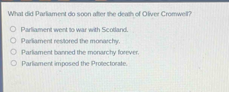 what did parliament do soon after the death of oliver cromwell?\nparliament went to war with scotland.\nparliament restored the monarchy.\nparliament banned the monarchy forever.\nparliament imposed the protectorate.