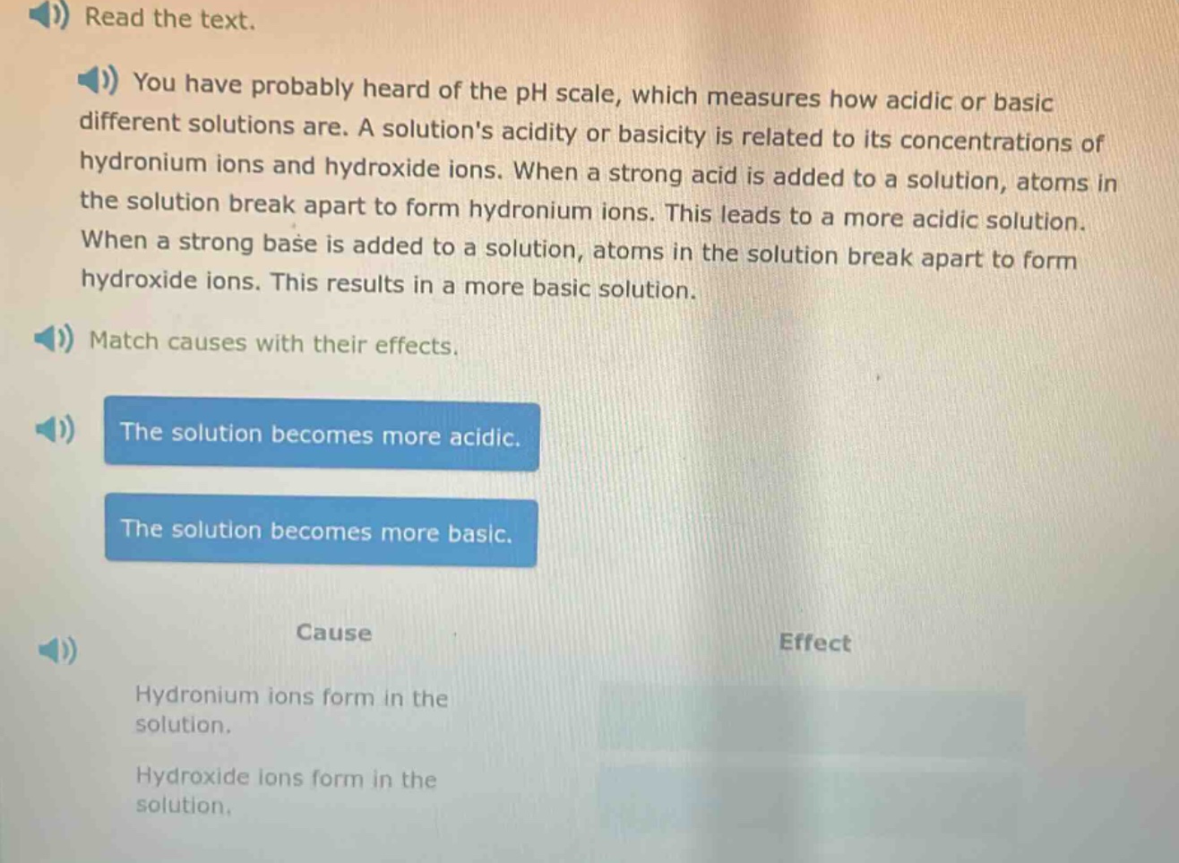 read the text. you have probably heard of the ph scale, which measures how acidic or basic different solutions are. a solutions acidity or basicity is related to its concentrations of hydronium ions and hydroxide ions. when a strong acid is added to a solution, atoms in the solution break apart to form hydronium ions. this leads to a more acidic solution. when a strong base is added to a solution, atoms in the solution break apart to form hydroxide ions. this results in a more basic solution. match causes with their effects. the solution becomes more acidic. the solution becomes more basic. cause effect hydronium ions form in the solution. hydroxide ions form in the solution.