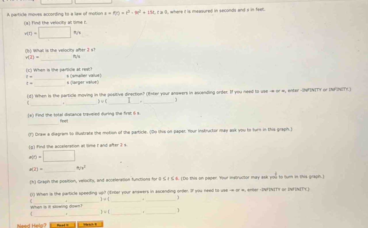 a particle moves according to a law of motion s = f(t)=t³ - 9t² + 15t, t≥0, where t is measured in seconds and s in feet. (a) find the velocity at time t. v(t)= ft/s (b) what is the velocity after 2 s? v(2)= ft/s (c) when is the particle at rest? t = s (smaller value) t = s (larger value) (d) when is the particle moving in the positive direction? (enter your answers in ascending order. if you need to use -∞ or ∞, enter -infinity or infinity.) ( )u( ) (e) find the total distance traveled during the first 6 s. feet (f) draw a diagram to illustrate the motion of the particle. (do this on paper. your instructor may ask you to turn in this graph.) (g) find the acceleration at time t and after 2 s. a(t)= a(2)= ft/s² (h) graph the position, velocity, and acceleration functions for 0≤t≤6. (do this on paper. your instructor may ask you to turn in this graph.) (i) when is the particle speeding up? (enter your answers in ascending order. if you need to use -∞ or ∞, enter -infinity or infinity.) ( )u( ) when is it slowing down? ( )u( )