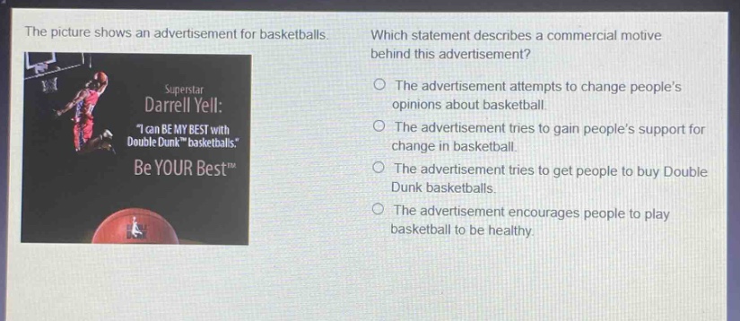 the picture shows an advertisement for basketballs. which statement describes a commercial motive behind this advertisement? superstar darrell yell: \i can be my best with double dunk™ basketballs.\ be your best™ the advertisement attempts to change people’s opinions about basketball. the advertisement tries to gain people’s support for change in basketball. the advertisement tries to get people to buy double dunk basketballs. the advertisement encourages people to play basketball to be healthy.
