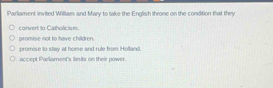 parliament invited william and mary to take the english throne on the condition that they\nconvert to catholicism.\npromise not to have children.\npromise to stay at home and rule from holland.\naccept parliaments limits on their power.