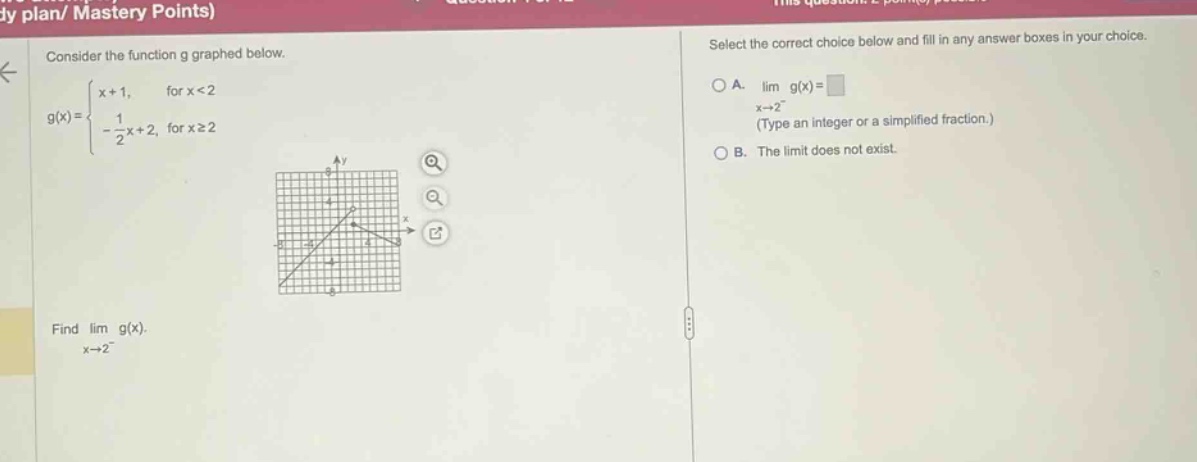 consider the function g graphed below. g(x)={x + 1, for x<2; -1/2x + 2, for x≥2} find lim g(x). x→2⁻ select the correct choice below and fill in any answer boxes in your choice. a. lim g(x)=□ (type an integer or a simplified fraction.) b. the limit does not exist.