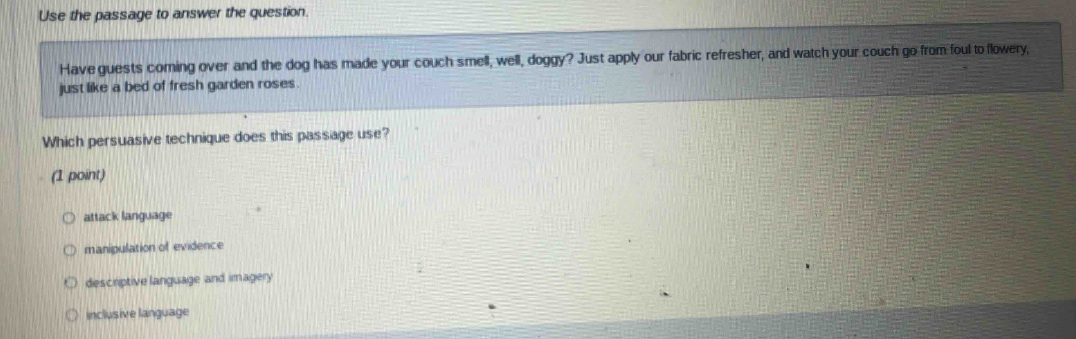 use the passage to answer the question. have guests coming over and the dog has made your couch smell, well, doggy? just apply our fabric refresher, and watch your couch go from foul to flowery, just like a bed of fresh garden roses. which persuasive technique does this passage use? (1 point) attack language manipulation of evidence descriptive language and imagery inclusive language