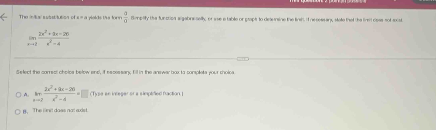 the initial substitution of x = a yields the form 0/0. simplify the function algebraically, or use a table or graph to determine the limit. if necessary, state that the limit does not exist. lim(x→2) (2x² + 9x - 26)/(x² - 4) select the correct choice below and, if necessary, fill in the answer box to complete your choice. a. lim(x→2) (2x² + 9x - 26)/(x² - 4) = (type an integer or a simplified fraction.) b. the limit does not exist.